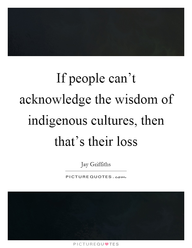 If people can't acknowledge the wisdom of indigenous cultures, then that's their loss Picture Quote #1