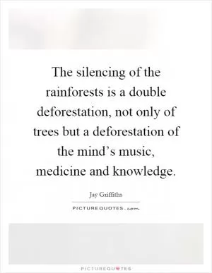 The silencing of the rainforests is a double deforestation, not only of trees but a deforestation of the mind’s music, medicine and knowledge Picture Quote #1