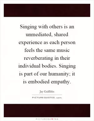 Singing with others is an unmediated, shared experience as each person feels the same music reverberating in their individual bodies. Singing is part of our humanity; it is embodied empathy Picture Quote #1