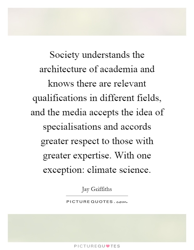 Society understands the architecture of academia and knows there are relevant qualifications in different fields, and the media accepts the idea of specialisations and accords greater respect to those with greater expertise. With one exception: climate science Picture Quote #1