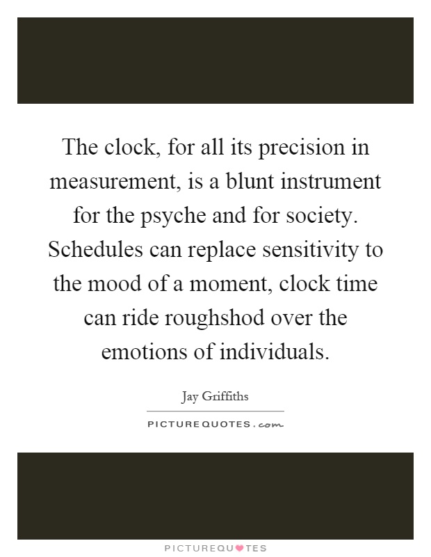 The clock, for all its precision in measurement, is a blunt instrument for the psyche and for society. Schedules can replace sensitivity to the mood of a moment, clock time can ride roughshod over the emotions of individuals Picture Quote #1