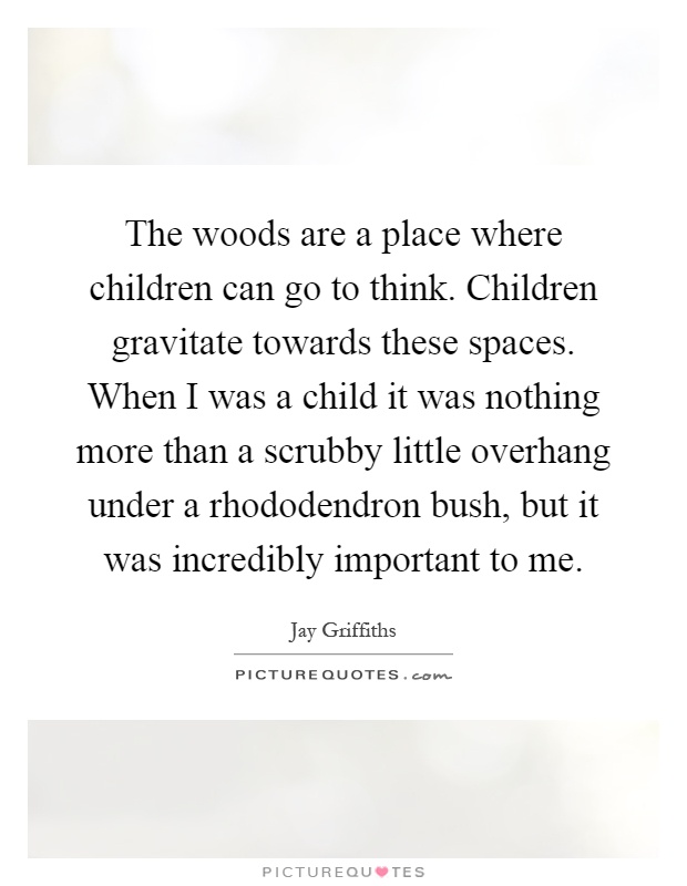 The woods are a place where children can go to think. Children gravitate towards these spaces. When I was a child it was nothing more than a scrubby little overhang under a rhododendron bush, but it was incredibly important to me Picture Quote #1