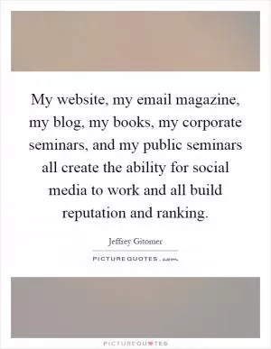 My website, my email magazine, my blog, my books, my corporate seminars, and my public seminars all create the ability for social media to work and all build reputation and ranking Picture Quote #1