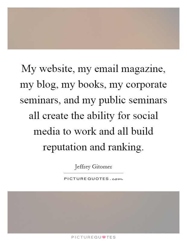My website, my email magazine, my blog, my books, my corporate seminars, and my public seminars all create the ability for social media to work and all build reputation and ranking Picture Quote #1