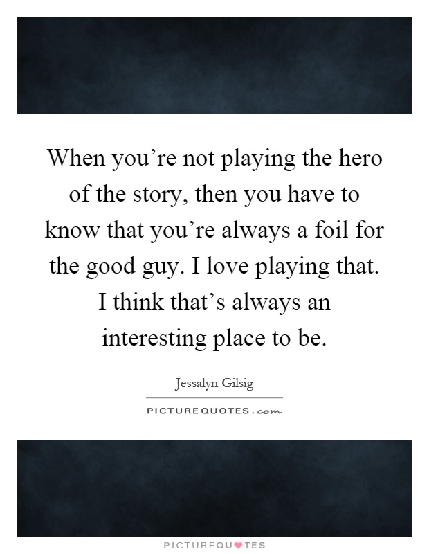 When you're not playing the hero of the story, then you have to know that you're always a foil for the good guy. I love playing that. I think that's always an interesting place to be Picture Quote #1