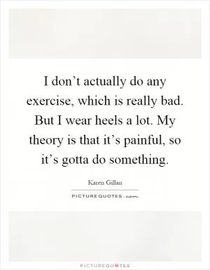 I don’t actually do any exercise, which is really bad. But I wear heels a lot. My theory is that it’s painful, so it’s gotta do something Picture Quote #1