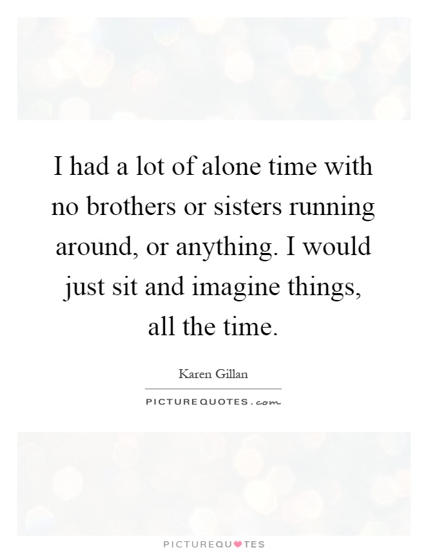 I had a lot of alone time with no brothers or sisters running around, or anything. I would just sit and imagine things, all the time Picture Quote #1