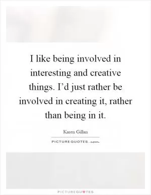 I like being involved in interesting and creative things. I’d just rather be involved in creating it, rather than being in it Picture Quote #1