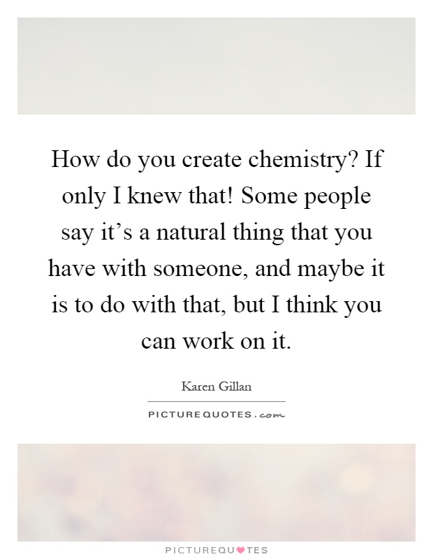 How do you create chemistry? If only I knew that! Some people say it's a natural thing that you have with someone, and maybe it is to do with that, but I think you can work on it Picture Quote #1