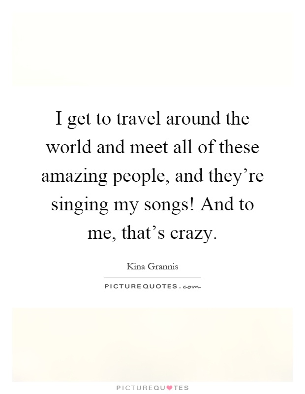 I get to travel around the world and meet all of these amazing people, and they're singing my songs! And to me, that's crazy Picture Quote #1