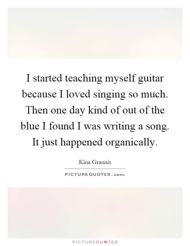 I started teaching myself guitar because I loved singing so much. Then one day kind of out of the blue I found I was writing a song. It just happened organically Picture Quote #1