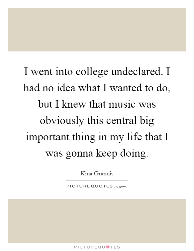 I went into college undeclared. I had no idea what I wanted to do, but I knew that music was obviously this central big important thing in my life that I was gonna keep doing Picture Quote #1