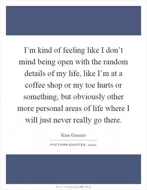 I’m kind of feeling like I don’t mind being open with the random details of my life, like I’m at a coffee shop or my toe hurts or something, but obviously other more personal areas of life where I will just never really go there Picture Quote #1