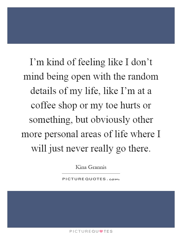 I'm kind of feeling like I don't mind being open with the random details of my life, like I'm at a coffee shop or my toe hurts or something, but obviously other more personal areas of life where I will just never really go there Picture Quote #1