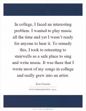 In college, I faced an interesting problem. I wanted to play music all the time and yet I wasn’t ready for anyone to hear it. To remedy this, I took to retreating to stairwells as a safe place to sing and write music. It was there that I wrote most of my songs in college and really grew into an artist Picture Quote #1