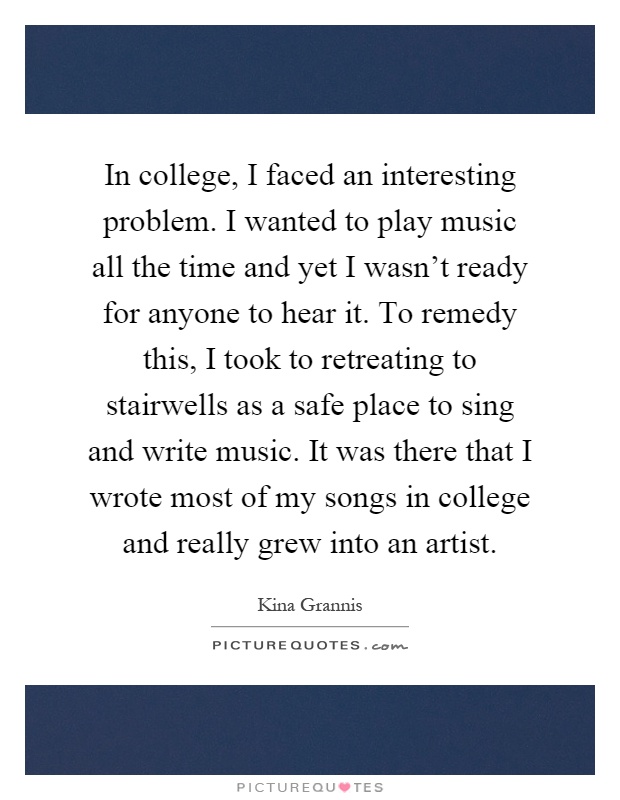 In college, I faced an interesting problem. I wanted to play music all the time and yet I wasn't ready for anyone to hear it. To remedy this, I took to retreating to stairwells as a safe place to sing and write music. It was there that I wrote most of my songs in college and really grew into an artist Picture Quote #1