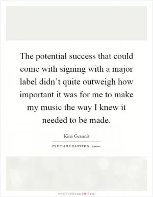 The potential success that could come with signing with a major label didn’t quite outweigh how important it was for me to make my music the way I knew it needed to be made Picture Quote #1