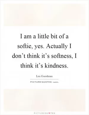 I am a little bit of a softie, yes. Actually I don’t think it’s softness, I think it’s kindness Picture Quote #1