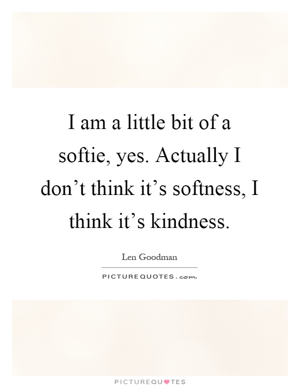I am a little bit of a softie, yes. Actually I don't think it's softness, I think it's kindness Picture Quote #1