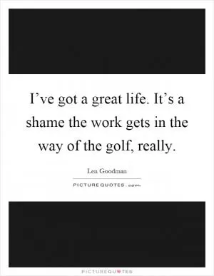 I’ve got a great life. It’s a shame the work gets in the way of the golf, really Picture Quote #1