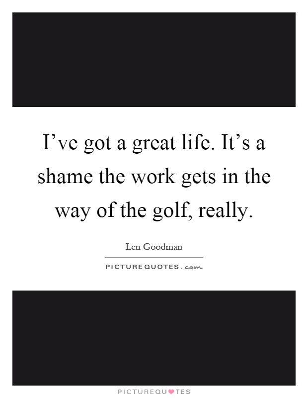 I've got a great life. It's a shame the work gets in the way of the golf, really Picture Quote #1