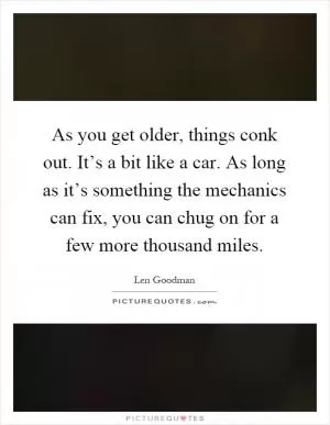 As you get older, things conk out. It’s a bit like a car. As long as it’s something the mechanics can fix, you can chug on for a few more thousand miles Picture Quote #1