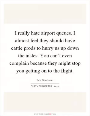 I really hate airport queues. I almost feel they should have cattle prods to hurry us up down the aisles. You can’t even complain because they might stop you getting on to the flight Picture Quote #1