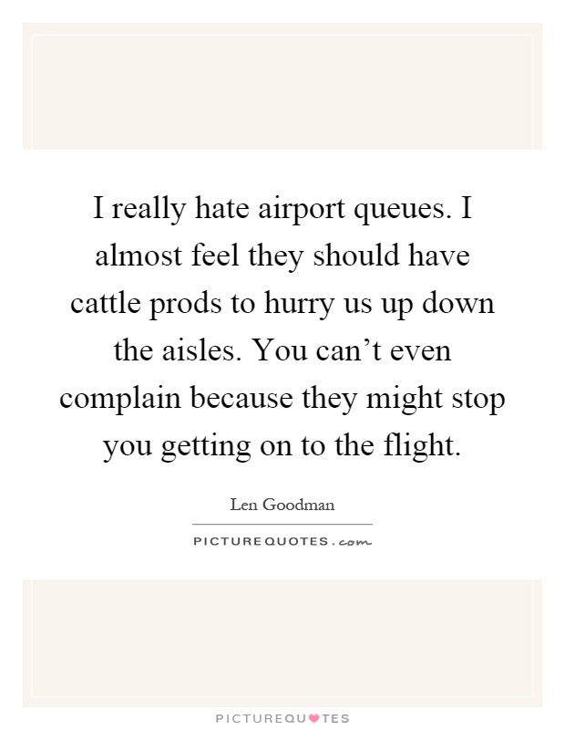 I really hate airport queues. I almost feel they should have cattle prods to hurry us up down the aisles. You can't even complain because they might stop you getting on to the flight Picture Quote #1