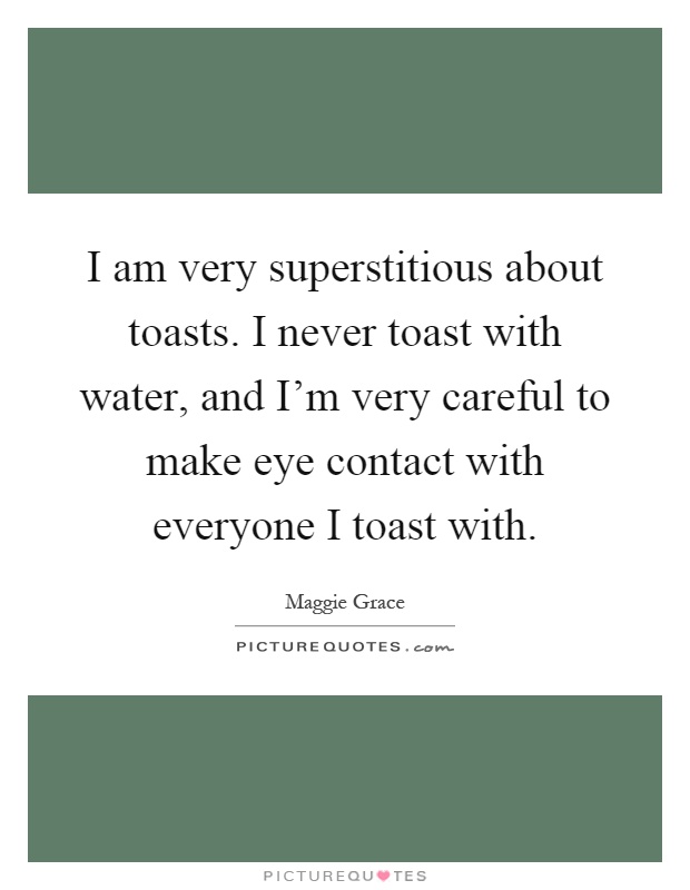 I am very superstitious about toasts. I never toast with water, and I'm very careful to make eye contact with everyone I toast with Picture Quote #1