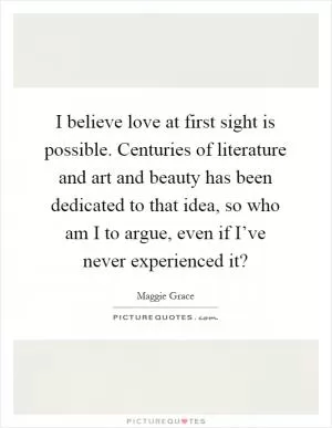 I believe love at first sight is possible. Centuries of literature and art and beauty has been dedicated to that idea, so who am I to argue, even if I’ve never experienced it? Picture Quote #1