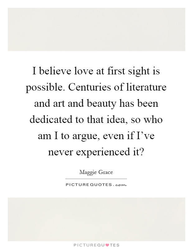 I believe love at first sight is possible. Centuries of literature and art and beauty has been dedicated to that idea, so who am I to argue, even if I've never experienced it? Picture Quote #1
