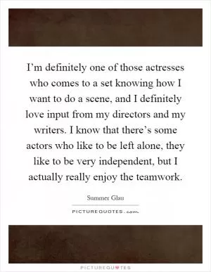 I’m definitely one of those actresses who comes to a set knowing how I want to do a scene, and I definitely love input from my directors and my writers. I know that there’s some actors who like to be left alone, they like to be very independent, but I actually really enjoy the teamwork Picture Quote #1