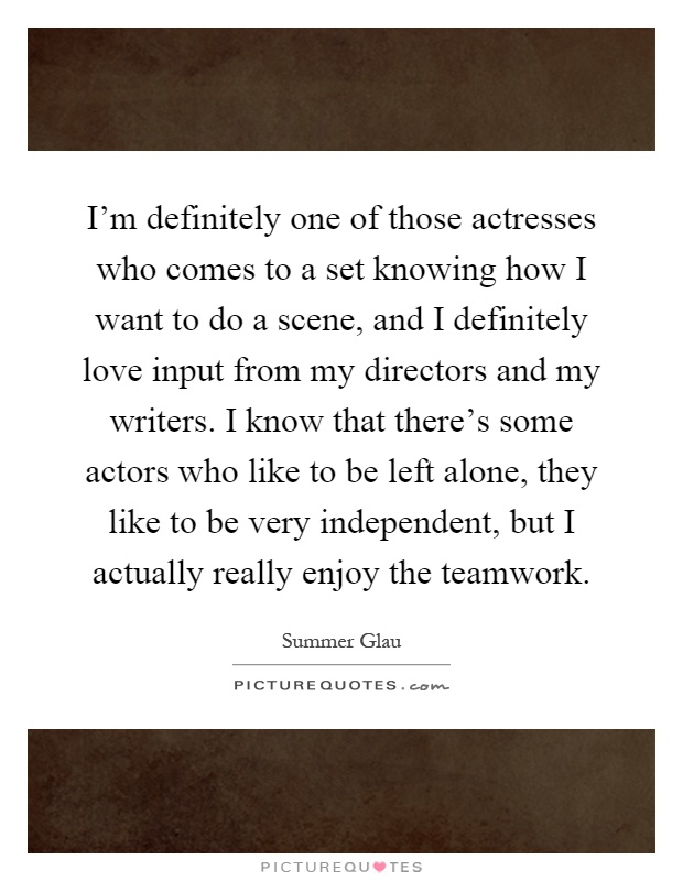 I'm definitely one of those actresses who comes to a set knowing how I want to do a scene, and I definitely love input from my directors and my writers. I know that there's some actors who like to be left alone, they like to be very independent, but I actually really enjoy the teamwork Picture Quote #1