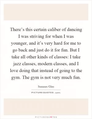 There’s this certain caliber of dancing I was striving for when I was younger, and it’s very hard for me to go back and just do it for fun. But I take all other kinds of classes: I take jazz classes, modern classes, and I love doing that instead of going to the gym. The gym is not very much fun Picture Quote #1