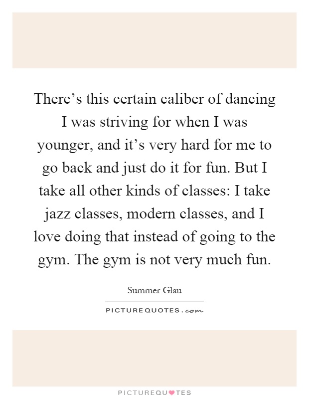 There's this certain caliber of dancing I was striving for when I was younger, and it's very hard for me to go back and just do it for fun. But I take all other kinds of classes: I take jazz classes, modern classes, and I love doing that instead of going to the gym. The gym is not very much fun Picture Quote #1