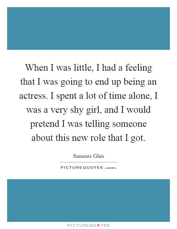 When I was little, I had a feeling that I was going to end up being an actress. I spent a lot of time alone, I was a very shy girl, and I would pretend I was telling someone about this new role that I got Picture Quote #1