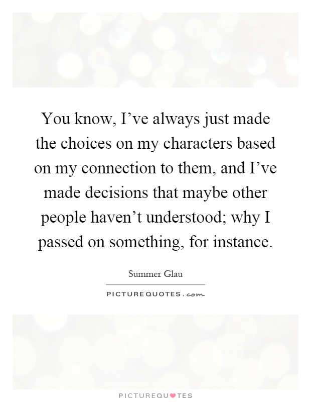 You know, I've always just made the choices on my characters based on my connection to them, and I've made decisions that maybe other people haven't understood; why I passed on something, for instance Picture Quote #1