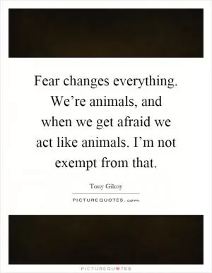Fear changes everything. We’re animals, and when we get afraid we act like animals. I’m not exempt from that Picture Quote #1