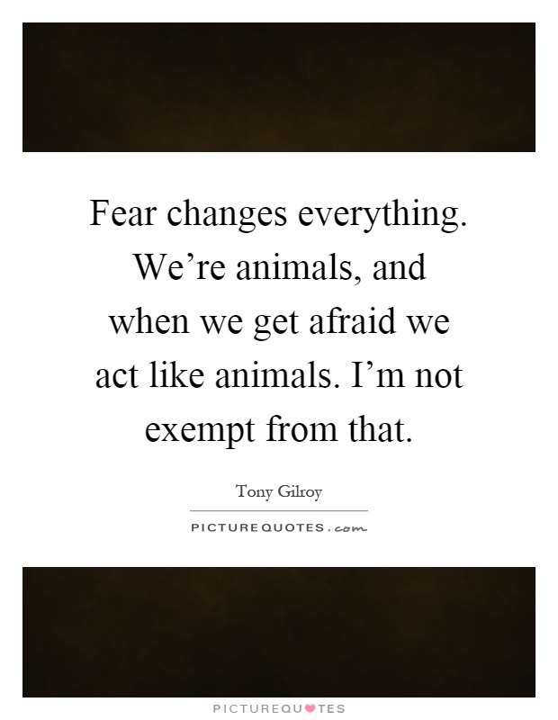 Fear changes everything. We're animals, and when we get afraid we act like animals. I'm not exempt from that Picture Quote #1