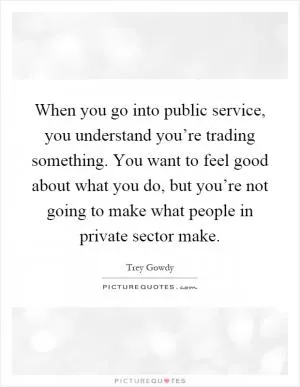 When you go into public service, you understand you’re trading something. You want to feel good about what you do, but you’re not going to make what people in private sector make Picture Quote #1