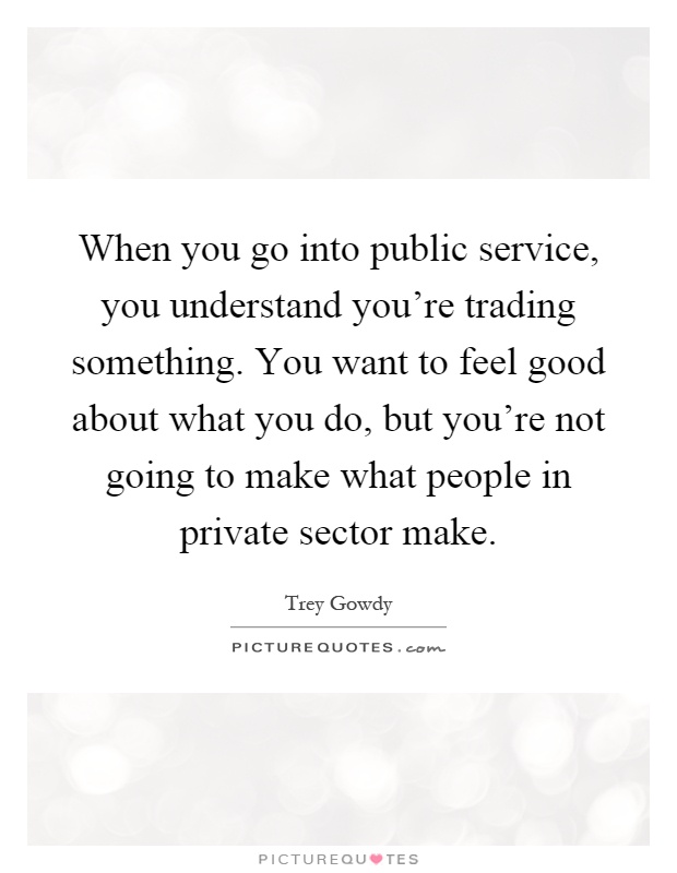 When you go into public service, you understand you're trading something. You want to feel good about what you do, but you're not going to make what people in private sector make Picture Quote #1