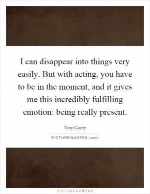 I can disappear into things very easily. But with acting, you have to be in the moment, and it gives me this incredibly fulfilling emotion: being really present Picture Quote #1