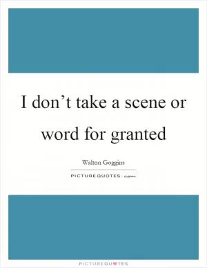 I don’t take a scene or word for granted Picture Quote #1