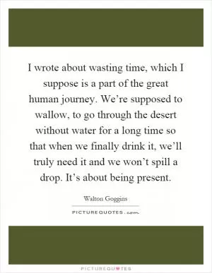 I wrote about wasting time, which I suppose is a part of the great human journey. We’re supposed to wallow, to go through the desert without water for a long time so that when we finally drink it, we’ll truly need it and we won’t spill a drop. It’s about being present Picture Quote #1
