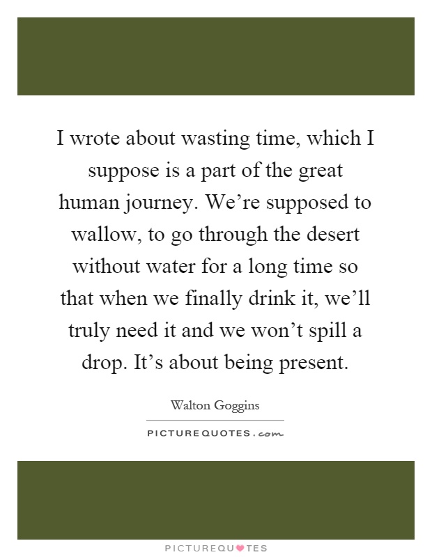 I wrote about wasting time, which I suppose is a part of the great human journey. We're supposed to wallow, to go through the desert without water for a long time so that when we finally drink it, we'll truly need it and we won't spill a drop. It's about being present Picture Quote #1