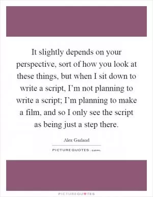 It slightly depends on your perspective, sort of how you look at these things, but when I sit down to write a script, I’m not planning to write a script; I’m planning to make a film, and so I only see the script as being just a step there Picture Quote #1