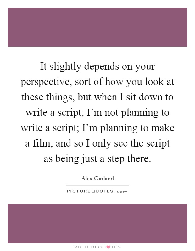 It slightly depends on your perspective, sort of how you look at these things, but when I sit down to write a script, I'm not planning to write a script; I'm planning to make a film, and so I only see the script as being just a step there Picture Quote #1