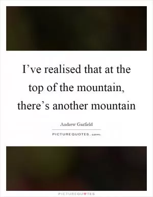 I’ve realised that at the top of the mountain, there’s another mountain Picture Quote #1