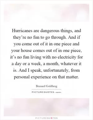Hurricanes are dangerous things, and they’re no fun to go through. And if you come out of it in one piece and your house comes out of in one piece, it’s no fun living with no electricity for a day or a week, a month, whatever it is. And I speak, unfortunately, from personal experience on that matter Picture Quote #1