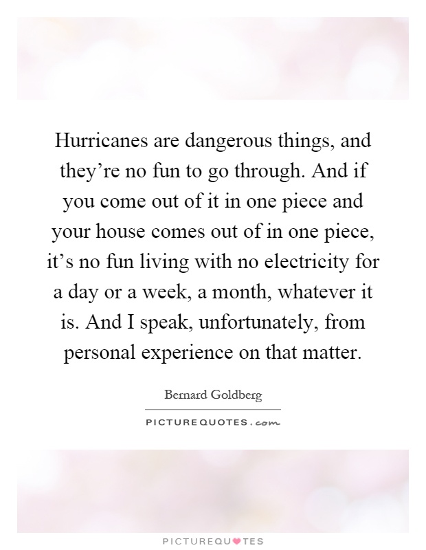 Hurricanes are dangerous things, and they're no fun to go through. And if you come out of it in one piece and your house comes out of in one piece, it's no fun living with no electricity for a day or a week, a month, whatever it is. And I speak, unfortunately, from personal experience on that matter Picture Quote #1